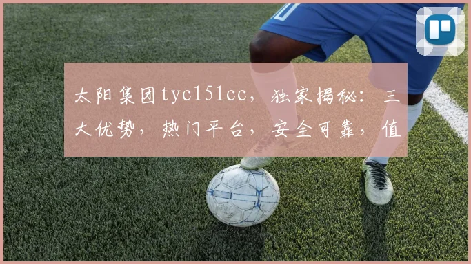 太阳集团tyc151cc，独家揭秘：三大优势，热门平台，安全可靠，值得信赖