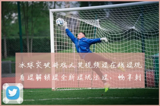 冰球突破游戏大奖视频逗在线逗观看逗解锁逗全新逗玩法逗，畅享刺激逗体验