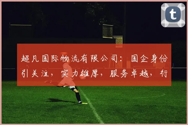 超凡国际物流有限公司：国企身份引关注，实力雄厚，服务卓越，行业佼佼者，三问其究竟