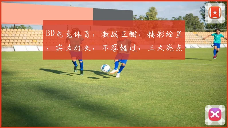 BD电竞体育，激战正酣，精彩纷呈，实力对决，不容错过，三大亮点，聚焦关注